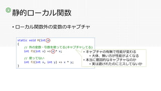 静的ローカル関数
• ローカル関数外の変数のキャプチャ
◎
static void M(int a)
{
// 外の変数・引数を使ってる(キャプチャしてる)
int f1(int x) => a * x;
// 使ってない
int f2(int x, int y) => x * y;
}
• キャプチャの有無で性能が変わる
• 大体、無い方が性能がよくなる
• 本当に意図的なキャプチャなのか
• 実は避けれたのにミスしてないか
 