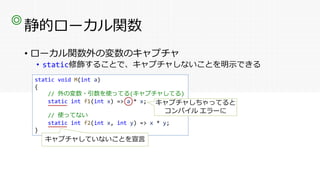 静的ローカル関数
• ローカル関数外の変数のキャプチャ
• static修飾することで、キャプチャしないことを明示できる
◎
static void M(int a)
{
// 外の変数・引数を使ってる(キャプチャしてる)
static int f1(int x) => a * x;
// 使ってない
static int f2(int x, int y) => x * y;
}
キャプチャしちゃってると
コンパイル エラーに
キャプチャしていないことを宣言
 