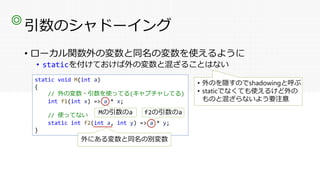 引数のシャドーイング
• ローカル関数外の変数と同名の変数を使えるように
• staticを付けておけば外の変数と混ざることはない
◎
static void M(int a)
{
// 外の変数・引数を使ってる(キャプチャしてる)
int f1(int x) => a * x;
// 使ってない
static int f2(int a, int y) => a * y;
}
外にある変数と同名の別変数
Mの引数のa f2の引数のa
• 外のを隠すのでshadowingと呼ぶ
• staticでなくても使えるけど外の
ものと混ざらないよう要注意
 