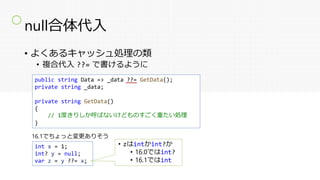 null合体代入
• よくあるキャッシュ処理の類
• 複合代入 ??= で書けるように
public string Data => _data = _data ?? GetData();
private string _data;
private string GetData()
{
// 1度きりしか呼ばないけどものすごく重たい処理
}
public string Data => _data ??= GetData();
private string _data;
private string GetData()
{
// 1度きりしか呼ばないけどものすごく重たい処理
}
〇
int x = 1;
int? y = null;
var z = y ??= x;
16.1でちょっと変更ありそう
• zはintかint?か
• 16.0ではint?
• 16.1ではint
 