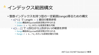 インデックス範囲構文
• 整数インデックスを持つ型の一定範囲(range)得るための構文
• x[^i] で Length - i 番目の要素参照
• Index構造体(System名前空間)が作られる
• Index i = ^1; みたいな変数定義も可能
• x[i..j] で i(含む)からj(含まない)の範囲を参照
• Range構造体(System名前空間)が作られる
• Range r = 1..^1; みたいな変数定義も可能
△
.NET Core 3.0/.NET Standard 2.1推奨
 