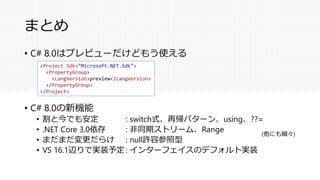 まとめ
• C# 8.0はプレビューだけどもう使える
• C# 8.0の新機能
• 割と今でも安定 : switch式、再帰パターン、using、??=
• .NET Core 3.0依存 : 非同期ストリーム、Range
• まだまだ変更だらけ : null許容参照型
• VS 16.1辺りで実装予定 : インターフェイスのデフォルト実装
<Project Sdk="Microsoft.NET.Sdk">
<PropertyGroup>
<LangVersion>preview</LangVersion>
</PropertyGroup>
</Project>
(他にも細々)
 