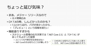 ちょっと延び気味？
• まあ、メジャー リリースなので
• 元々間隔広め
• C# 7.Xの時、しんどかったのかも？
• 7.2とか7.3辺り、バグが多かったから…
• 「プレビュー」という段階を経たい
• 機能盛りすぎかも
• スケジュール管理の仕方次第では「.NET Core 2.3」と「C# 7.4」が
あってもよかった疑惑
• といっても今更区切る余裕はない
• .NET Coreの方は切りどころが難しそう
• C#の方には切りどころあったと思う
• ただ、.NET Coreと足並み揃えたそう
 