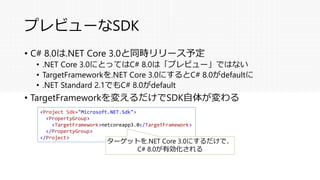 プレビューなSDK
• C# 8.0は.NET Core 3.0と同時リリース予定
• .NET Core 3.0にとってはC# 8.0は「プレビュー」ではない
• TargetFrameworkを.NET Core 3.0にするとC# 8.0がdefaultに
• .NET Standard 2.1でもC# 8.0がdefault
• TargetFrameworkを変えるだけでSDK自体が変わる
<Project Sdk="Microsoft.NET.Sdk">
<PropertyGroup>
<TargetFramework>netcoreapp3.0</TargetFramework>
</PropertyGroup>
</Project>
ターゲットを.NET Core 3.0にするだけで、
C# 8.0が有効化される
 