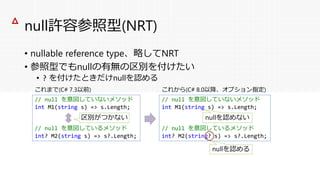 null許容参照型(NRT)
• nullable reference type、略してNRT
• 参照型でもnullの有無の区別を付けたい
• ? を付けたときだけnullを認める
△
// null を意図していないメソッド
int M1(string s) => s.Length;
// null を意図しているメソッド
int? M2(string s) => s?.Length;
これまで(C# 7.3以前)
区別がつかない
// null を意図していないメソッド
int M1(string s) => s.Length;
// null を意図しているメソッド
int? M2(string? s) => s?.Length;
これから(C# 8.0以降、オプション指定)
nullを認めない
nullを認める
 