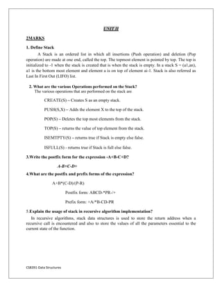 CS8391-Data Structures
UNIT II
2MARKS
1. Define Stack
A Stack is an ordered list in which all insertions (Push operation) and deletion (Pop
operation) are made at one end, called the top. The topmost element is pointed by top. The top is
initialized to -1 when the stack is created that is when the stack is empty. In a stack S = (a1,an),
a1 is the bottom most element and element a is on top of element ai-1. Stack is also referred as
Last In First Out (LIFO) list.
2. What are the various Operations performed on the Stack?
The various operations that are performed on the stack are
CREATE(S) – Creates S as an empty stack.
PUSH(S,X) – Adds the element X to the top of the stack.
POP(S) – Deletes the top most elements from the stack.
TOP(S) – returns the value of top element from the stack.
ISEMTPTY(S) – returns true if Stack is empty else false.
ISFULL(S) - returns true if Stack is full else false.
3.Write the postfix form for the expression -A+B-C+D?
A-B+C-D+
4.What are the postfix and prefix forms of the expression?
A+B*(C-D)/(P-R)
Postfix form: ABCD-*PR-/+
Prefix form: +A/*B-CD-PR
5.Explain the usage of stack in recursive algorithm implementation?
In recursive algorithms, stack data structures is used to store the return address when a
recursive call is encountered and also to store the values of all the parameters essential to the
current state of the function.
 