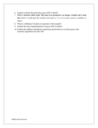 CS8391-Data Structures
6. Explain in detail about priority queue ADT in detail?
7. Write a function called ‘push’ that takes two parameters: an integer variable and a stack
into which it would push this element and returns a 1 or a 0 to show success of addition or
failure.
8. What is a DeQueue? Explain its operation with example?
9. Explain the array implementation of queue ADT in detail?
10. Explain the addition and deletion operations performed on a circular queue with
necessary algorithms.(8) (Nov 09)
 