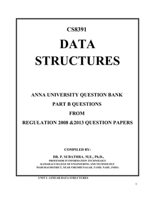CS8391
DATA
STRUCTURES
ANNA UNIVERSITY QUESTION BANK
PART B QUESTIONS
FROM
REGULATION 2008 &2013 QUESTION PAPERS
COMPILED BY:
DR. P. SUBATHRA. M.E., Ph.D.,
PROFESSOR IN INFORMATION TECHNOLOGY
KAMARAJ COLLEGE OF ENGINEERING AND TECHNOLOGY
MADURAI DISTRICT, NEAR VIRUDHUNAGAR, TAMIL NADU, INDIA
UNIT I - LINEAR DATA STRUCTURES
1
 