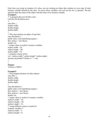 10
Each time you create an instance of a class, you are creating an object that contains its own copy of each
instance variable defined by the class. To access these variables, you will use the dot (.) operator. The dot
operator links the name of the object with the name of an instance variable.
Example1:
/* A program that uses the Box class.
Call this file BoxDemo.java
*/
class Box {
double width;
double height;
double depth;
}
// This class declares an object of type Box.
class BoxDemo {
public static void main(String args[]) {
Box mybox = new Box();
double vol;
// assign values to mybox's instance variables
mybox.width = 10;
mybox.height = 20;
mybox.depth = 15;
// compute volume of box
vol = mybox.width * mybox.height * mybox.depth;
System.out.println("Volume is " + vol);
}
}
Output:
Volume is 3000.0
Example2:
// This program declares two Box objects.
class Box {
double width;
double height;
double depth;
}
class BoxDemo2 {
public static void main(String args[]) {
Box mybox1 = new Box();
Box mybox2 = new Box();
double vol;
// assign values to mybox1's instance variables
mybox1.width = 10;
mybox1.height = 20;
mybox1.depth = 15;
/* assign different values to mybox2's
instance variables */
mybox2.width = 3;
mybox2.height = 6;
 