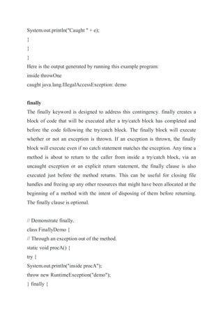 System.out.println("Caught " + e);
}
}
}
Here is the output generated by running this example program:
inside throwOne
caught java.lang.IllegalAccessException: demo
finally
The finally keyword is designed to address this contingency. finally creates a
block of code that will be executed after a try/catch block has completed and
before the code following the try/catch block. The finally block will execute
whether or not an exception is thrown. If an exception is thrown, the finally
block will execute even if no catch statement matches the exception. Any time a
method is about to return to the caller from inside a try/catch block, via an
uncaught exception or an explicit return statement, the finally clause is also
executed just before the method returns. This can be useful for closing file
handles and freeing up any other resources that might have been allocated at the
beginning of a method with the intent of disposing of them before returning.
The finally clause is optional.
// Demonstrate finally.
class FinallyDemo {
// Through an exception out of the method.
static void procA() {
try {
System.out.println("inside procA");
throw new RuntimeException("demo");
} finally {
 