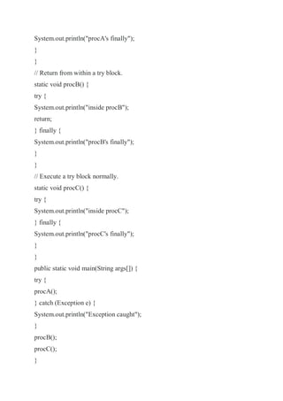 System.out.println("procA's finally");
}
}
// Return from within a try block.
static void procB() {
try {
System.out.println("inside procB");
return;
} finally {
System.out.println("procB's finally");
}
}
// Execute a try block normally.
static void procC() {
try {
System.out.println("inside procC");
} finally {
System.out.println("procC's finally");
}
}
public static void main(String args[]) {
try {
procA();
} catch (Exception e) {
System.out.println("Exception caught");
}
procB();
procC();
}
 