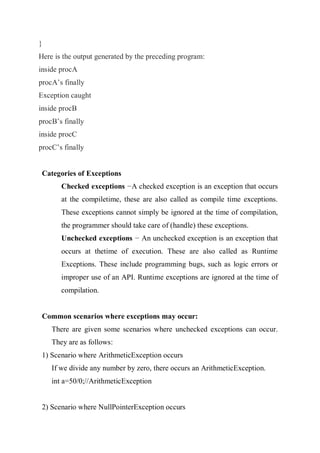 }
Here is the output generated by the preceding program:
inside procA
procA’s finally
Exception caught
inside procB
procB’s finally
inside procC
procC’s finally
Categories of Exceptions
Checked exceptions −A checked exception is an exception that occurs
at the compiletime, these are also called as compile time exceptions.
These exceptions cannot simply be ignored at the time of compilation,
the programmer should take care of (handle) these exceptions.
Unchecked exceptions − An unchecked exception is an exception that
occurs at thetime of execution. These are also called as Runtime
Exceptions. These include programming bugs, such as logic errors or
improper use of an API. Runtime exceptions are ignored at the time of
compilation.
Common scenarios where exceptions may occur:
There are given some scenarios where unchecked exceptions can occur.
They are as follows:
1) Scenario where ArithmeticException occurs
If we divide any number by zero, there occurs an ArithmeticException.
int a=50/0;//ArithmeticException
2) Scenario where NullPointerException occurs
 