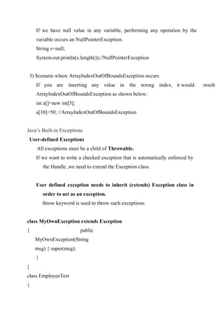 If we have null value in any variable, performing any operation by the
variable occurs an NullPointerException.
String s=null;
System.out.println(s.length());//NullPointerException
3) Scenario where ArrayIndexOutOfBoundsException occurs
If you are inserting any value in the wrong index, it would result
ArrayIndexOutOfBoundsException as shown below:
int a[]=new int[5];
a[10]=50; //ArrayIndexOutOfBoundsException
Java’s Built-in Exceptions
User-defined Exceptions
All exceptions must be a child of Throwable.
If we want to write a checked exception that is automatically enforced by
the Handle ,we need to extend the Exception class.
User defined exception needs to inherit (extends) Exception class in
order to act as an exception.
throw keyword is used to throw such exceptions.
class MyOwnException extends Exception
{ public
MyOwnException(String
msg) { super(msg);
}
}
class EmployeeTest
{
 