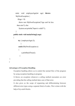 static void employeeAge(int age) throws
MyOwnException {
if(age < 0)
throw new MyOwnException("Age can't be less
than zero"); else
System.out.println("Input is valid!!");
}
public static void main(String[] args)
{
try {employeeAge(-2);
}
catch (MyOwnException e)
{
e.printStackTrace();
}
}
}
Advantages of Exception Handling
Exception handling allows us to control the normal flow of the program
by using exception handling in program.
It throws an exception whenever a calling method encounters an error
providing that the calling method takes care of that error.
It also gives us the scope of organizing and differentiating between
different error types using a separate block of codes. This is done with the
help of try-catch blocks.
 