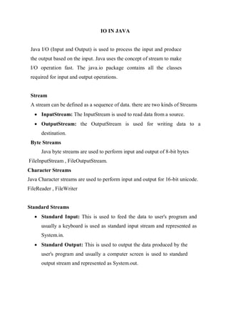 IO IN JAVA
Java I/O (Input and Output) is used to process the input and produce
the output based on the input. Java uses the concept of stream to make
I/O operation fast. The java.io package contains all the classes
required for input and output operations.
Stream
A stream can be defined as a sequence of data. there are two kinds of Streams
 InputStream: The InputStream is used to read data from a source.
 OutputStream: the OutputStream is used for writing data to a
destination.
Byte Streams
Java byte streams are used to perform input and output of 8-bit bytes
FileInputStream , FileOutputStream.
Character Streams
Java Character streams are used to perform input and output for 16-bit unicode.
FileReader , FileWriter
Standard Streams
 Standard Input: This is used to feed the data to user's program and
usually a keyboard is used as standard input stream and represented as
System.in.
 Standard Output: This is used to output the data produced by the
user's program and usually a computer screen is used to standard
output stream and represented as System.out.
 