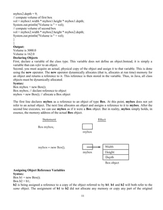 11
mybox2.depth = 9;
// compute volume of first box
vol = mybox1.width * mybox1.height * mybox1.depth;
System.out.println("Volume is " + vol);
// compute volume of second box
vol = mybox2.width * mybox2.height * mybox2.depth;
System.out.println("Volume is " + vol);
}
}
Output:
Volume is 3000.0
Volume is 162.0
Declaring Objects
First, declare a variable of the class type. This variable does not define an object.Instead, it is simply a
variable that can refer to an object.
Second, you must acquire an actual, physical copy of the object and assign it to that variable. This is done
using the new operator. The new operator dynamically allocates (that is, allocates at run time) memory for
an object and returns a reference to it. This reference is then stored in the variable. Thus, in Java, all class
objects must be dynamically allocated.
Syntax:
Box mybox = new Box();
Box mybox; // declare reference to object
mybox = new Box(); // allocate a Box object
The first line declares mybox as a reference to an object of type Box. At this point, mybox does not yet
refer to an actual object. The next line allocates an object and assigns a reference to it to mybox. After the
second line executes, we can use mybox as if it were a Box object. But in reality, mybox simply holds, in
essence, the memory address of the actual Box object.
Assigning Object Reference Variables
Syntax:
Box b1 = new Box();
Box b2 = b1;
b2 is being assigned a reference to a copy of the object referred to by b1. b1 and b2 will both refer to the
same object. The assignment of b1 to b2 did not allocate any memory or copy any part of the original
 