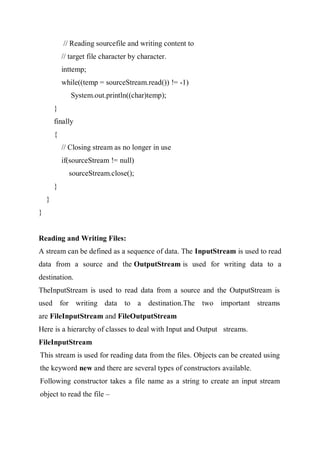 // Reading sourcefile and writing content to
// target file character by character.
inttemp;
while((temp = sourceStream.read()) != -1)
System.out.println((char)temp);
}
finally
{
// Closing stream as no longer in use
if(sourceStream != null)
sourceStream.close();
}
}
}
Reading and Writing Files:
A stream can be defined as a sequence of data. The InputStream is used to read
data from a source and the OutputStream is used for writing data to a
destination.
TheInputStream is used to read data from a source and the OutputStream is
used for writing data to a destination.The two important streams
are FileInputStream and FileOutputStream
Here is a hierarchy of classes to deal with Input and Output streams.
FileInputStream
This stream is used for reading data from the files. Objects can be created using
the keyword new and there are several types of constructors available.
Following constructor takes a file name as a string to create an input stream
object to read the file –
 