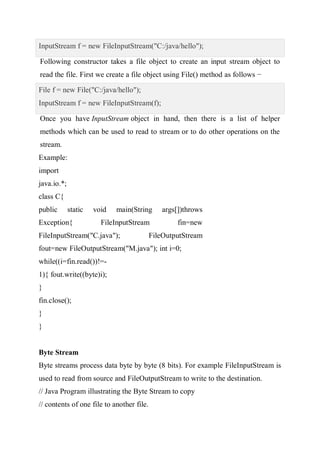 InputStream f = new FileInputStream("C:/java/hello");
Following constructor takes a file object to create an input stream object to
read the file. First we create a file object using File() method as follows −
File f = new File("C:/java/hello");
InputStream f = new FileInputStream(f);
Once you have InputStream object in hand, then there is a list of helper
methods which can be used to read to stream or to do other operations on the
stream.
Example:
import
java.io.*;
class C{
public static void main(String args[])throws
Exception{ FileInputStream fin=new
FileInputStream("C.java"); FileOutputStream
fout=new FileOutputStream("M.java"); int i=0;
while((i=fin.read())!=-
1){ fout.write((byte)i);
}
fin.close();
}
}
Byte Stream
Byte streams process data byte by byte (8 bits). For example FileInputStream is
used to read from source and FileOutputStream to write to the destination.
// Java Program illustrating the Byte Stream to copy
// contents of one file to another file.
 