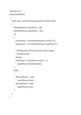 importjava.io.*;
publicclassBStream
{
Public static void main(String[] args) throws IOException
{
FileInputStream sourceStream = null;
FileOutputStream targetStream = null;
try
{
sourceStream = newFileInputStream("sorcefile.txt");
targetStream = newFileOutputStream ("targetfile.txt");
// Reading source file and writing content to target
// file byte by byte
inttemp;
while((temp = sourceStream.read()) != -1)
targetStream.write((byte)temp);
}
finally
{
if(sourceStream != null)
sourceStream.close();
if(targetStream != null)
targetStream.close();
}
}
}
 