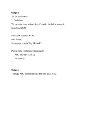 Output:
XYZ ClassMethod
3) final class
We cannot extend a final class. Consider the below example:
finalclass XYZ{
}
class ABC extends XYZ{
void demo(){
System.out.println("My Method");
}
Public static void main(String args[]){
ABC obj=new ABC();
obj.demo();
}
}
Output:
The type ABC cannot subclass the final class XYZ
 