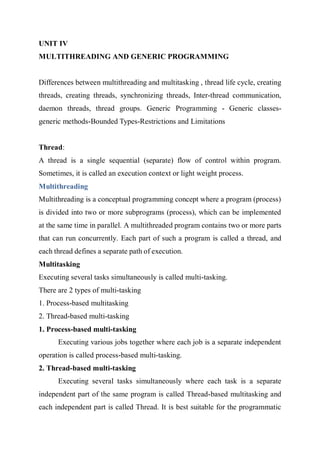 UNIT IV
MULTITHREADING AND GENERIC PROGRAMMING
Differences between multithreading and multitasking , thread life cycle, creating
threads, creating threads, synchronizing threads, Inter-thread communication,
daemon threads, thread groups. Generic Programming - Generic classes-
generic methods-Bounded Types-Restrictions and Limitations
Thread:
A thread is a single sequential (separate) flow of control within program.
Sometimes, it is called an execution context or light weight process.
Multithreading
Multithreading is a conceptual programming concept where a program (process)
is divided into two or more subprograms (process), which can be implemented
at the same time in parallel. A multithreaded program contains two or more parts
that can run concurrently. Each part of such a program is called a thread, and
each thread defines a separate path of execution.
Multitasking
Executing several tasks simultaneously is called multi-tasking.
There are 2 types of multi-tasking
1. Process-based multitasking
2. Thread-based multi-tasking
1. Process-based multi-tasking
Executing various jobs together where each job is a separate independent
operation is called process-based multi-tasking.
2. Thread-based multi-tasking
Executing several tasks simultaneously where each task is a separate
independent part of the same program is called Thread-based multitasking and
each independent part is called Thread. It is best suitable for the programmatic
 