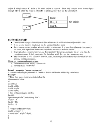 12
object. It simply makes b2 refer to the same object as does b1. Thus, any changes made to the object
through b2 will affect the object to which b1 is referring, since they are the same object.
CONSTRUCTORS
 Constructors are special member functions whose task is to initialize the objects of its class.
 It is a special member function, it has the same as the class name.
 Java constructors are invoked when their objects are created. It is named such because, it constructs
the value, that is provides data for the object and are used to initialize objects.
 Every class has a constructor when we don't explicitly declare a constructor for any java class the
compiler creates a default constructor for that class which does not have any return type.
 The constructor in Java cannot be abstract, static, final or synchronized and these modifiers are not
allowed for the constructor.
There are two types of constructors:
1. Default constructor (no-arg constructor)
2. Parameterized constructor
Default constructor (no-arg constructor)
A constructor having no parameter is known as default constructor and no-arg constructor.
Example:
/* Here, Box uses a constructor to initialize the
dimensions of a box.
*/
class Box {
double width;
double height;
double depth;
// This is the constructor for Box.
Box() {
System.out.println("Constructing Box");
width = 10;
height = 10;
depth = 10;
}
// compute and return volume
double volume() {
return width * height * depth;
}
}
 