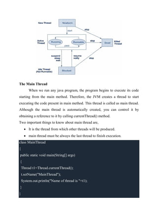 The Main Thread
When we run any java program, the program begins to execute its code
starting from the main method. Therefore, the JVM creates a thread to start
executing the code present in main method. This thread is called as main thread.
Although the main thread is automatically created, you can control it by
obtaining a reference to it by calling currentThread() method.
Two important things to know about main thread are,
 It is the thread from which other threads will be produced.
 main thread must be always the last thread to finish execution.
class MainThread
{
public static void main(String[] args)
{
Thread t1=Thread.currentThread();
t.setName("MainThread");
System.out.println("Name of thread is "+t1);
}
}
 