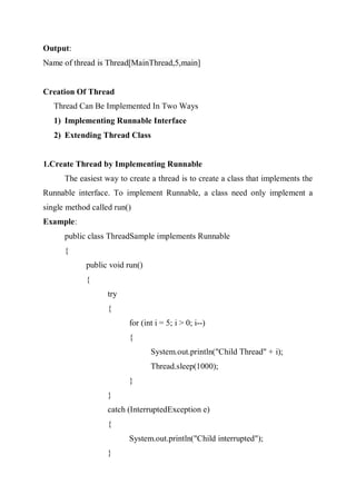Output:
Name of thread is Thread[MainThread,5,main]
Creation Of Thread
Thread Can Be Implemented In Two Ways
1) Implementing Runnable Interface
2) Extending Thread Class
1.Create Thread by Implementing Runnable
The easiest way to create a thread is to create a class that implements the
Runnable interface. To implement Runnable, a class need only implement a
single method called run()
Example:
public class ThreadSample implements Runnable
{
public void run()
{
try
{
for (int i = 5; i > 0; i--)
{
System.out.println("Child Thread" + i);
Thread.sleep(1000);
}
}
catch (InterruptedException e)
{
System.out.println("Child interrupted");
}
 