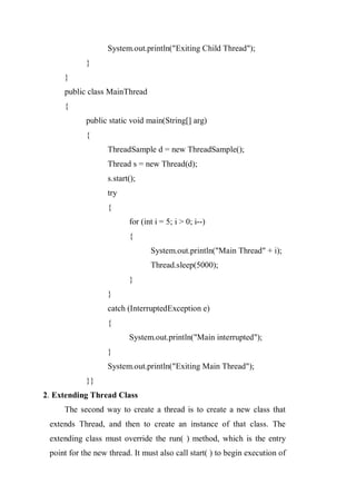 System.out.println("Exiting Child Thread");
}
}
public class MainThread
{
public static void main(String[] arg)
{
ThreadSample d = new ThreadSample();
Thread s = new Thread(d);
s.start();
try
{
for (int i = 5; i > 0; i--)
{
System.out.println("Main Thread" + i);
Thread.sleep(5000);
}
}
catch (InterruptedException e)
{
System.out.println("Main interrupted");
}
System.out.println("Exiting Main Thread");
}}
2. Extending Thread Class
The second way to create a thread is to create a new class that
extends Thread, and then to create an instance of that class. The
extending class must override the run( ) method, which is the entry
point for the new thread. It must also call start( ) to begin execution of
 