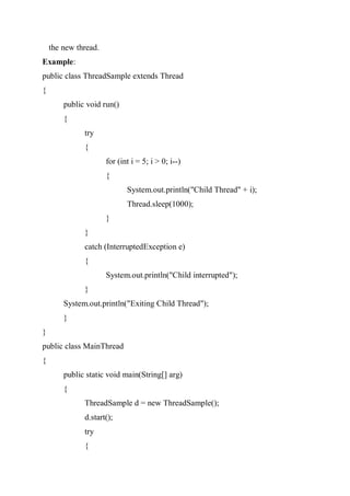 the new thread.
Example:
public class ThreadSample extends Thread
{
public void run()
{
try
{
for (int i = 5; i > 0; i--)
{
System.out.println("Child Thread" + i);
Thread.sleep(1000);
}
}
catch (InterruptedException e)
{
System.out.println("Child interrupted");
}
System.out.println("Exiting Child Thread");
}
}
public class MainThread
{
public static void main(String[] arg)
{
ThreadSample d = new ThreadSample();
d.start();
try
{
 