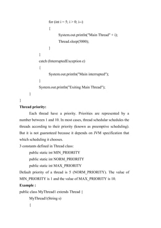 for (int i = 5; i > 0; i--)
{
System.out.println("Main Thread" + i);
Thread.sleep(5000);
}
}
catch (InterruptedException e)
{
System.out.println("Main interrupted");
}
System.out.println("Exiting Main Thread");
}
}
Thread priority:
Each thread have a priority. Priorities are represented by a
number between 1 and 10. In most cases, thread schedular schedules the
threads according to their priority (known as preemptive scheduling).
But it is not guaranteed because it depends on JVM specification that
which scheduling it chooses.
3 constants defined in Thread class:
public static int MIN_PRIORITY
public static int NORM_PRIORITY
public static int MAX_PRIORITY
Default priority of a thread is 5 (NORM_PRIORITY). The value of
MIN_PRIORITY is 1 and the value of MAX_PRIORITY is 10.
Example :
public class MyThread1 extends Thread {
MyThread1(String s)
{
 