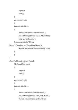 super(s);
start();
}
public void run()
{
for(int i=0;i<5;i++)
{
Thread cur=Thread.currentThread();
cur.setPriority(Thread.MAX_PRIORITY);
int p=cur.getPriority();
System.out.println("Thread
Name"+Thread.currentThread().getName());
System.out.println("Thread Priority"+cur);
}
}
}
class MyThread2 extends Thread {
MyThread2(String s)
{
super(s);
start();
}
public void run()
{
for(int i=0;i<5;i++)
{
Thread cur=Thread.currentThread();
cur.setPriority(Thread.MIN_PRIORITY);
System.out.println(cur.getPriority());
 