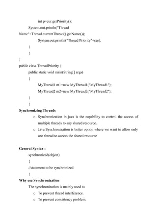 int p=cur.getPriority();
System.out.println("Thread
Name"+Thread.currentThread().getName());
System.out.println("Thread Priority"+cur);
}
}
}
public class ThreadPriority {
public static void main(String[] args)
{
MyThread1 m1=new MyThread1("MyThread1");
MyThread2 m2=new MyThread2("MyThread2");
}
}
Synchronizing Threads
o Synchronization in java is the capability to control the access of
multiple threads to any shared resource.
o Java Synchronization is better option where we want to allow only
one thread to access the shared resource
General Syntax :
synchronized(object)
{
//statement to be synchronized
}
Why use Synchronization
The synchronization is mainly used to
o To prevent thread interference.
o To prevent consistency problem.
 