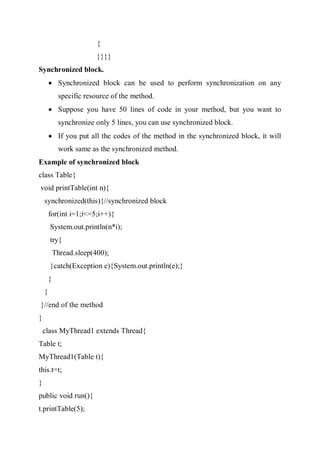 {
}}}}
Synchronized block.
 Synchronized block can be used to perform synchronization on any
specific resource of the method.
 Suppose you have 50 lines of code in your method, but you want to
synchronize only 5 lines, you can use synchronized block.
 If you put all the codes of the method in the synchronized block, it will
work same as the synchronized method.
Example of synchronized block
class Table{
void printTable(int n){
synchronized(this){//synchronized block
for(int i=1;i<=5;i++){
System.out.println(n*i);
try{
Thread.sleep(400);
}catch(Exception e){System.out.println(e);}
}
}
}//end of the method
}
class MyThread1 extends Thread{
Table t;
MyThread1(Table t){
this.t=t;
}
public void run(){
t.printTable(5);
 