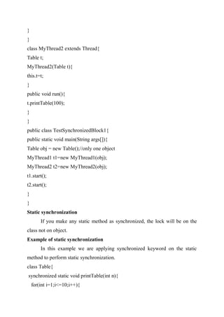 }
}
class MyThread2 extends Thread{
Table t;
MyThread2(Table t){
this.t=t;
}
public void run(){
t.printTable(100);
}
}
public class TestSynchronizedBlock1{
public static void main(String args[]){
Table obj = new Table();//only one object
MyThread1 t1=new MyThread1(obj);
MyThread2 t2=new MyThread2(obj);
t1.start();
t2.start();
}
}
Static synchronization
If you make any static method as synchronized, the lock will be on the
class not on object.
Example of static synchronization
In this example we are applying synchronized keyword on the static
method to perform static synchronization.
class Table{
synchronized static void printTable(int n){
for(int i=1;i<=10;i++){
 
