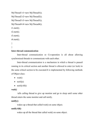 MyThread1 t1=new MyThread1();
MyThread2 t2=new MyThread2();
MyThread3 t3=new MyThread3();
MyThread4 t4=new MyThread4();
t1.start();
t2.start();
t3.start();
t4.start();
}
}
Inter-thread communication
Inter-thread communication or Co-operation is all about allowing
synchronized threads to communicate with each other.
Inter-thread communication is a mechanism in which a thread is paused
running in its critical section and another thread is allowed to enter (or lock) in
the same critical section to be executed.It is implemented by following methods
of Object class:
 wait()
 notify()
 notifyAll()
wait()
tells calling thread to give up monitor and go to sleep until some other
thread enters the same monitor and call notify.
notify()
wakes up a thread that called wait() on same object.
notifyAll()
wakes up all the thread that called wait() on same object.
 