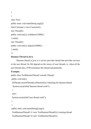 }
}
class Test{
public static void main(String args[]){
final Customer c=new Customer();
new Thread(){
public void run(){c.withdraw(15000);}
}.start();
new Thread(){
public void run(){c.deposit(10000);}
}.start();
}}
Daemon Thread in Java
Daemon thread in java is a service provider thread that provides services
to the user thread. Its life depend on the mercy of user threads i.e. when all the
user threads dies, JVM terminates this thread automatically.
Example:
public class TestDaemonThread1 extends Thread{
public void run(){
if(Thread.currentThread().isDaemon()){//checking for daemon thread
System.out.println("daemon thread work");
}
else{
System.out.println("user thread work");
}
}
public static void main(String[] args){
TestDaemonThread1 t1=new TestDaemonThread1();//creating thread
TestDaemonThread1 t2=new TestDaemonThread1();
 