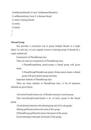 TestDaemonThread1 t3=new TestDaemonThread1();
t1.setDaemon(true);//now t1 is daemon thread
t1.start();//starting threads
t2.start();
t3.start();
}
}
Thread Group
Java provides a convenient way to group multiple threads in a single
object. In such way, we can suspend, resume or interrupt group of threads by a
single method call.
Constructors of ThreadGroup class
There are only two constructors of ThreadGroup class.
1.ThreadGroup(String name)-creates a thread group with given
name.
2.ThreadGroup(ThreadGroup parent, String name)-creates a thread
group with given parent group and name.
Important methods of ThreadGroup class
There are many methods in ThreadGroup class. A list of important
methods are given below.
1)int activeCount()-returns no. of threads running in current group.
2)int activeGroupCount()-returns a no. of active group in this thread
group.
3)void destroy()-destroys this thread group and all its sub groups.
4)String getName()-returns the name of this group.
5)ThreadGroup getParent()-returns the parent of this group.
6)void interrupt()-interrupts all threads of this group.
 