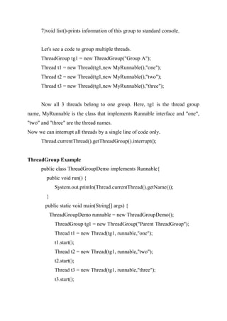 7)void list()-prints information of this group to standard console.
Let's see a code to group multiple threads.
ThreadGroup tg1 = new ThreadGroup("Group A");
Thread t1 = new Thread(tg1,new MyRunnable(),"one");
Thread t2 = new Thread(tg1,new MyRunnable(),"two");
Thread t3 = new Thread(tg1,new MyRunnable(),"three");
Now all 3 threads belong to one group. Here, tg1 is the thread group
name, MyRunnable is the class that implements Runnable interface and "one",
"two" and "three" are the thread names.
Now we can interrupt all threads by a single line of code only.
Thread.currentThread().getThreadGroup().interrupt();
ThreadGroup Example
public class ThreadGroupDemo implements Runnable{
public void run() {
System.out.println(Thread.currentThread().getName());
}
public static void main(String[] args) {
ThreadGroupDemo runnable = new ThreadGroupDemo();
ThreadGroup tg1 = new ThreadGroup("Parent ThreadGroup");
Thread t1 = new Thread(tg1, runnable,"one");
t1.start();
Thread t2 = new Thread(tg1, runnable,"two");
t2.start();
Thread t3 = new Thread(tg1, runnable,"three");
t3.start();
 