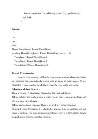 System.out.println("Thread Group Name: "+tg1.getName());
tg1.list();
}
}
Output:
one
two
three
Thread Group Name: Parent ThreadGroup
java.lang.ThreadGroup[name=Parent ThreadGroup,maxpri=10]
Thread[one,5,Parent ThreadGroup]
Thread[two,5,Parent ThreadGroup]
Thread[three,5,Parent ThreadGroup]
Generic Programming
Generic programming enables the programmer to create classes,interfaces
and methods that automatically works with all types of data(Integer, String,
Float etc). It has expanded the ability to reuse the code safely and easily.
Advantage of Java Generics
There are mainly 3 advantages of generics. They are as follows:
1)Type-safety : We can hold only a single type of objects in generics. It doesn’t
allow to store other objects.
2)Type casting is not required: There is no need to typecast the object.
3)Compile-Time Checking: It is checked at compile time so problem will not
occur at runtime. The good programming strategy says it is far better to handle
the problem at compile time than runtime.
 