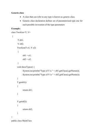 Generic class
 A class that can refer to any type is known as generic class.
 Generic class declaration defines set of parameterized type one for
each possible invocation of the type parameters
Example:
class TwoGen<T, V>
{
T ob1;
V ob2;
TwoGen(T o1, V o2)
{
ob1 = o1;
ob2 = o2;
}
void showTypes() {
System.out.println("Type of T is " + ob1.getClass().getName());
System.out.println("Type of V is " + ob2.getClass().getName());
}
T getob1()
{
return ob1;
}
V getob2()
{
return ob2;
}
}
public class MainClass
 