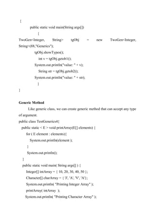 {
public static void main(String args[])
{
TwoGen<Integer, String> tgObj = new TwoGen<Integer,
String>(88,"Generics");
tgObj.showTypes();
int v = tgObj.getob1();
System.out.println("value: " + v);
String str = tgObj.getob2();
System.out.println("value: " + str);
}
}
Generic Method
Like generic class, we can create generic method that can accept any type
of argument.
public class TestGenerics4{
public static < E > void printArray(E[] elements) {
for ( E element : elements){
System.out.println(element );
}
System.out.println();
}
public static void main( String args[] ) {
Integer[] intArray = { 10, 20, 30, 40, 50 };
Character[] charArray = { 'J', 'A', 'V', 'A'};
System.out.println( "Printing Integer Array" );
printArray( intArray );
System.out.println( "Printing Character Array" );
 