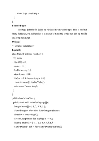 printArray( charArray );
}
}
Bounded type
The type parameters could be replaced by any class type. This is fine for
many purposes, but sometimes it is useful to limit the types that can be passed
to a type parameter
Syntax :
<T extends superclass>
Example
class Stats<T extends Number> {
T[] nums;
Stats(T[] o) {
nums = o; }
double average() {
double sum = 0.0;
for(int i=0; i < nums.length; i++)
sum += nums[i].doubleValue();
return sum / nums.length;
}
}
public class MainClass {
public static void main(String args[]) {
Integer inums[] = { 1, 2, 3, 4, 5 };
Stats<Integer> iob = new Stats<Integer>(inums);
double v = iob.average();
System.out.println("iob average is " + v);
Double dnums[] = { 1.1, 2.2, 3.3, 4.4, 5.5 };
Stats<Double> dob = new Stats<Double>(dnums);
 