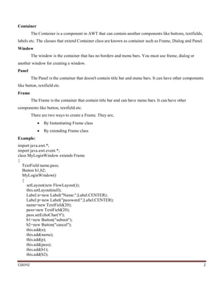 CS8392 2
Container
The Container is a component in AWT that can contain another components like buttons, textfields,
labels etc. The classes that extend Container class are known as container such as Frame, Dialog and Panel.
Window
The window is the container that has no borders and menu bars. You must use frame, dialog or
another window for creating a window.
Panel
The Panel is the container that doesn't contain title bar and menu bars. It can have other components
like button, textfield etc.
Frame
The Frame is the container that contain title bar and can have menu bars. It can have other
components like button, textfield etc.
There are two ways to create a Frame. They are,
 By Instantiating Frame class
 By extending Frame class
Example:
import java.awt.*;
import java.awt.event.*;
class MyLoginWindow extends Frame
{
TextField name,pass;
Button b1,b2;
MyLoginWindow()
{
setLayout(new FlowLayout());
this.setLayout(null);
Label n=new Label("Name:",Label.CENTER);
Label p=new Label("password:",Label.CENTER);
name=new TextField(20);
pass=new TextField(20);
pass.setEchoChar('#');
b1=new Button("submit");
b2=new Button("cancel");
this.add(n);
this.add(name);
this.add(p);
this.add(pass);
this.add(b1);
this.add(b2);
 