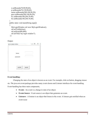 CS8392 3
n.setBounds(70,90,90,60);
p.setBounds(70,130,90,60);
name.setBounds(200,100,90,20);
pass.setBounds(200,140,90,20);
b1.setBounds(100,260,70,40);
b2.setBounds(180,260,70,40);
}
public static void main(String args[])
{
MyLoginWindow ml=new MyLoginWindow();
ml.setVisible(true);
ml.setSize(400,400);
ml.setTitle("my login window");
}}
Output:
Event handling:
Changing the state of an object is known as an event. For example, click on button, dragging mouse
etc. The java.awt.event package provides many event classes and Listener interfaces for event handling.
Event handling has three main components,
 Events : An event is a change in state of an object.
 Events Source : Event source is an object that generates an event.
 Listeners : A listener is an object that listens to the event. A listener gets notified when an
event occur
 