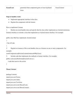 CS8392 5
FocusEvent generated when component gains or loses keyboard
focus
FocusListener
Steps to handle events:
 Implement appropriate interface in the class.
 Register the component with the listener.
How to implement Listener
1. Declare an event handler class and specify that the class either implements an ActionListener(any
listener) interface or extends a class that implements an ActionListener interface. For example:
public class MyClass implements ActionListener
{
// Set of Code
}
2. Register an instance of the event handler class as a listener on one or more components. For
example:
someComponent.addActionListener(instanceOfMyClass);
3. Include code that implements the methods in listener interface. For example:
public void actionPerformed(ActionEvent e) {
//code that reacts to the action
}
Mouse Listener
package Listener;
import java.awt.Frame;
import java.awt.Label;
import java.awt.TextArea;
import java.awt.event.MouseEvent;
import java.awt.event.MouseListener;
 
