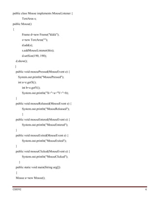 CS8392 6
public class Mouse implements MouseListener {
TextArea s;
public Mouse()
{
Frame d=new Frame("kkkk");
s=new TextArea("");
d.add(s);
s.addMouseListener(this);
d.setSize(190, 190);
d.show();
}
public void mousePressed(MouseEvent e) {
System.out.println("MousePressed");
int a=e.getX();
int b=e.getY();
System.out.println("X="+a+"Y="+b);
}
public void mouseReleased(MouseEvent e) {
System.out.println("MouseReleased");
}
public void mouseEntered(MouseEvent e) {
System.out.println("MouseEntered");
}
public void mouseExited(MouseEvent e) {
System.out.println("MouseExited");
}
public void mouseClicked(MouseEvent e) {
System.out.println("MouseClicked");
}
public static void main(String arg[])
{
Mouse a=new Mouse();
 