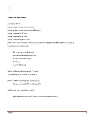 CS8392 7
}
}
Mouse Motion Listener
package Listener;
import java.awt.event.MouseEvent;
import java.awt.event.MouseMotionListener;
import javax.swing.JFrame;
import javax.swing.JPanel;
import javax.swing.JTextArea;
public class MouseMotionEventDemo extends JPanel implements MouseMotionListener {
MouseMotionEventDemo()
{
JTextArea a=new JTextArea();
a.addMouseMotionListener(this);
JFrame b=new JFrame();
b.add(a);
b.setVisible(true);
}
public void mouseMoved(MouseEvent e) {
System.out.println("Mouse is Moving");
}
public void mouseDragged(MouseEvent e) {
System.out.println("MouseDragged");
}
public static void main(String arg[])
{
MouseMotionEventDemo a=new MouseMotionEventDemo();
}
}
 