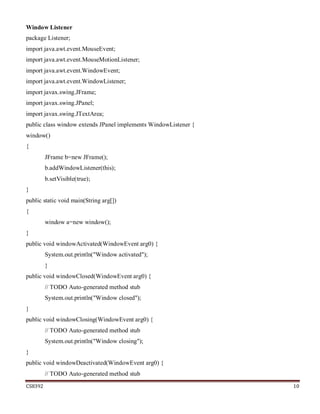 CS8392 10
Window Listener
package Listener;
import java.awt.event.MouseEvent;
import java.awt.event.MouseMotionListener;
import java.awt.event.WindowEvent;
import java.awt.event.WindowListener;
import javax.swing.JFrame;
import javax.swing.JPanel;
import javax.swing.JTextArea;
public class window extends JPanel implements WindowListener {
window()
{
JFrame b=new JFrame();
b.addWindowListener(this);
b.setVisible(true);
}
public static void main(String arg[])
{
window a=new window();
}
public void windowActivated(WindowEvent arg0) {
System.out.println("Window activated");
}
public void windowClosed(WindowEvent arg0) {
// TODO Auto-generated method stub
System.out.println("Window closed");
}
public void windowClosing(WindowEvent arg0) {
// TODO Auto-generated method stub
System.out.println("Window closing");
}
public void windowDeactivated(WindowEvent arg0) {
// TODO Auto-generated method stub
 