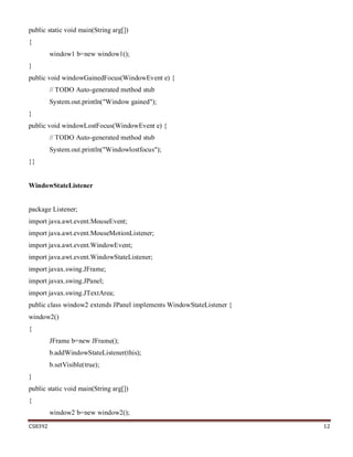 CS8392 12
public static void main(String arg[])
{
window1 b=new window1();
}
public void windowGainedFocus(WindowEvent e) {
// TODO Auto-generated method stub
System.out.println("Window gained");
}
public void windowLostFocus(WindowEvent e) {
// TODO Auto-generated method stub
System.out.println("Windowlostfocus");
}}
WindowStateListener
package Listener;
import java.awt.event.MouseEvent;
import java.awt.event.MouseMotionListener;
import java.awt.event.WindowEvent;
import java.awt.event.WindowStateListener;
import javax.swing.JFrame;
import javax.swing.JPanel;
import javax.swing.JTextArea;
public class window2 extends JPanel implements WindowStateListener {
window2()
{
JFrame b=new JFrame();
b.addWindowStateListener(this);
b.setVisible(true);
}
public static void main(String arg[])
{
window2 b=new window2();
 